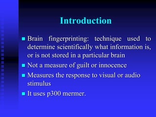 Introduction
 Brain fingerprinting: technique used to
determine scientifically what information is,
or is not stored in a particular brain
 Not a measure of guilt or innocence
 Measures the response to visual or audio
stimulus
 It uses p300 mermer.
 