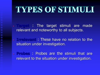 • Target : The target stimuli are made
relevant and noteworthy to all subjects.
• Irrelevant : These have no relation to the
situation under investigation.
• Probes : Probes are the stimuli that are
relevant to the situation under investigation.
 