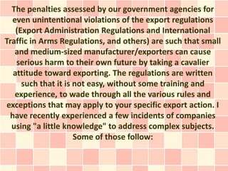 The penalties assessed by our government agencies for
  even unintentional violations of the export regulations
   (Export Administration Regulations and International
Traffic in Arms Regulations, and others) are such that small
   and medium-sized manufacturer/exporters can cause
   serious harm to their own future by taking a cavalier
  attitude toward exporting. The regulations are written
     such that it is not easy, without some training and
   experience, to wade through all the various rules and
exceptions that may apply to your specific export action. I
 have recently experienced a few incidents of companies
  using "a little knowledge" to address complex subjects.
                     Some of those follow:
 