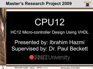Wednesday 01/07/2009IBRAHIM HAZMI - SECE
Master’s Research Project 2009
1
CONTROL
UNIT
ADRESS
CAL-CIRCUIT
REG
BLOCK
ALU
Pre-Fetch UNIT Memory Access Unit
CPU12
Presented by: Ibrahim Hazmi
Supervised by: Dr. Paul Beckett
HC12 Micro-controller Design Using VHDL
 