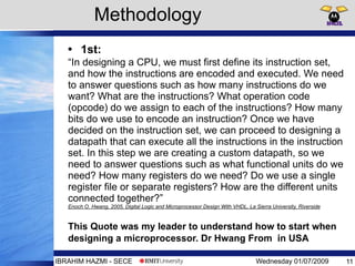 Wednesday 01/07/2009 11IBRAHIM HAZMI - SECE
• 1st:
“In designing a CPU, we must first define its instruction set,
and how the instructions are encoded and executed. We need
to answer questions such as how many instructions do we
want? What are the instructions? What operation code
(opcode) do we assign to each of the instructions? How many
bits do we use to encode an instruction? Once we have
decided on the instruction set, we can proceed to designing a
datapath that can execute all the instructions in the instruction
set. In this step we are creating a custom datapath, so we
need to answer questions such as what functional units do we
need? How many registers do we need? Do we use a single
register file or separate registers? How are the different units
connected together?”
Enoch O. Hwang, 2005, Digital Logic and Microprocessor Design With VHDL, La Sierra University, Riverside
This Quote was my leader to understand how to start when
designing a microprocessor. Dr Hwang From in USA
Methodology
 