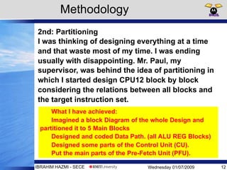 Wednesday 01/07/2009IBRAHIM HAZMI - SECE
2nd: Partitioning
I was thinking of designing everything at a time
and that waste most of my time. I was ending
usually with disappointing. Mr. Paul, my
supervisor, was behind the idea of partitioning in
which I started design CPU12 block by block
considering the relations between all blocks and
the target instruction set.
Methodology
12
What I have achieved:
Imagined a block Diagram of the whole Design and
partitioned it to 5 Main Blocks
Designed and coded Data Path. (all ALU REG Blocks)
Designed some parts of the Control Unit (CU).
Put the main parts of the Pre-Fetch Unit (PFU).
 