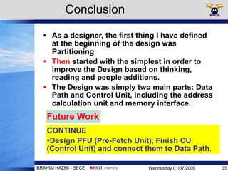 Wednesday 01/07/2009IBRAHIM HAZMI - SECE
Conclusion
• As a designer, the first thing I have defined
at the beginning of the design was
Partitioning
• Then started with the simplest in order to
improve the Design based on thinking,
reading and people additions.
• The Design was simply two main parts: Data
Path and Control Unit, including the address
calculation unit and memory interface.
35
CONTINUE
•Design PFU (Pre-Fetch Unit), Finish CU
(Control Unit) and connect them to Data Path.
Future Work
 