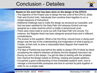 Wednesday 01/07/2009IBRAHIM HAZMI - SECE
Conclusion - Detailes
Based on the work that has been done on the design of the CPU12:
The objective of the Project was to design the two units of the CPU12, (Data
Path and Control Unit), individually then combine them together to run a
simple sequence of instructions.
Additional challenge was to make the design as structural as it possible, and
that has been satisﬁed for the Data Path Unit whereas Control unit was
designed as a state machine which is totally in behavioural Level.
There were many trials to come out with ﬁnal Data Path Unit circuits. For
instance, the Register block has been designed several times and in different
considerations.
The answer to the question: What is the ﬁrst thing I should know in doing such
design was the key of the understanding and imagination of what id going on.
It leads, at then end, to draw a reasonable block diagram that meets the
requirements.
The Idea of Partitioning was behind the ability to design CPU12 block by block
considering the relations between all blocks and the targeted instruction set.
During my work in this design, I’ve got the Idea of starting with the simplest
then improve the Design based on thinking, reading and people additions.
I’ve gained a good understanding of how embedded systems work, how to
manage a microcontroller processes and how to connect its parts together in
order to run a simple code.
36
 