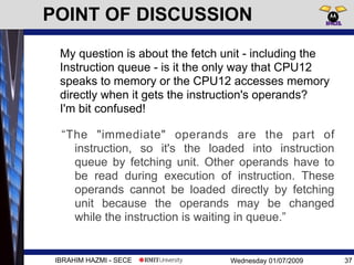 Wednesday 01/07/2009 37IBRAHIM HAZMI - SECE
“The "immediate" operands are the part of
instruction, so it's the loaded into instruction
queue by fetching unit. Other operands have to
be read during execution of instruction. These
operands cannot be loaded directly by fetching
unit because the operands may be changed
while the instruction is waiting in queue.”
POINT OF DISCUSSION
My question is about the fetch unit - including the
Instruction queue - is it the only way that CPU12
speaks to memory or the CPU12 accesses memory
directly when it gets the instruction's operands?
I'm bit confused!
 