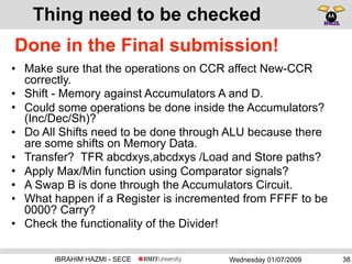 Wednesday 01/07/2009IBRAHIM HAZMI - SECE
Thing need to be checked
• Make sure that the operations on CCR affect New-CCR
correctly.
• Shift - Memory against Accumulators A and D.
• Could some operations be done inside the Accumulators?
(Inc/Dec/Sh)?
• Do All Shifts need to be done through ALU because there
are some shifts on Memory Data.
• Transfer? TFR abcdxys,abcdxys /Load and Store paths?
• Apply Max/Min function using Comparator signals?
• A Swap B is done through the Accumulators Circuit.
• What happen if a Register is incremented from FFFF to be
0000? Carry?
• Check the functionality of the Divider!
38
Done in the Final submission!
 