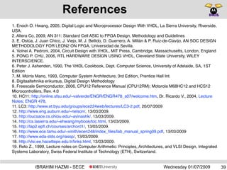 Wednesday 01/07/2009IBRAHIM HAZMI - SECE
References
1. Enoch O. Hwang, 2005, Digital Logic and Microprocessor Design With VHDL, La Sierra University, Riverside,
USA.
2. Altera Co, 2009, AN 311: Standard Cell ASIC to FPGA Design, Methodology and Guidelines
3. E. Ostúa, J. Juan Chico, J. Viejo, M. J. Bellido, D. Guerrero, A. Millán & P. Ruiz-de-Clavijo, AN SOC DESIGN
METHODOLOGY FOR LEON2 ON FPGA, Universidad de Sevilla.
4. Volnei A. Pedroni, 2004, Circuit Design with VHDL, MIT Press, Cambridge, Massachusetts, London, England
5. PONG P. CHU, 2006, RTL HARDWARE DESIGN USING VHDL, Cleveland State University, WlLEY
INTERSCIENCE.
6. Peter J. Ashenden, 1990, The VHDL Cookbook, Dept. Computer Science, University of Adelaide, SA, 1ST
Edition
7. M. Morris Mano, 1993, Computer System Architecture, 3rd Edition, Prentice Hall Int.
8. Digitaaltehnika erikursus, Digital Design Methodology
9. Freescale Semiconductor, 2006, CPU12 Reference Manual (CPU12RM); Motorola M68HC12 and HCS12
Microcontrollers, Rev. 4.0
10. HC11: http://online.sfsu.edu/~valverde/ENGR/ENGR478_s07/welcome.htm, Dr. Ricardo V., 2004, Lecture
Notes; ENGR 478,
11. LC3: http://www.et.byu.edu/groups/ece224web/lectures/LC3-2.pdf, 20/07/2009
12. http://www.eng.auburn.edu/~nelson/, 13/03/2009.
13. http://oucsace.cs.ohiou.edu/~avinashk/, 13/03/2009.
14. http://cs.lasierra.edu/~ehwang/mybook/toc.html, 13/03/2009.
15. http://lap2.epﬂ.ch/courses/archord1/, 13/03/2009.
16. http://www.ece.tamu.edu/~vinith/ecen248/index_ﬁles/lab_manual_spring09.pdf, 13/03/2009
17. http://www.eda-stds.org/rassp/, 13/03/2009.
18. http://vlsi.ee.hacettepe.edu.tr/links.html, 13/03/2009.
19. Reto Z., 1999, Lecture notes on Computer Arithmetic: Principles, Architectures, and VLSI Design, Integrated
Systems Laboratory, Swiss Federal Institute of Technology (ETH), Switzerland.
39
 