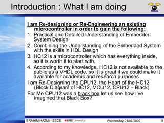 Wednesday 01/07/2009IBRAHIM HAZMI - SECE
Introduction : What I am doing
I am Re-designing or Re-Engineering an existing
microcontroller in order to gain the following:
1. Practical and Detailed Understanding of Embedded
System Design
2. Combining the Understanding of the Embedded System
with the skills in HDL Design
3. HC12 is a microcontroller which has everything inside,
so it is worth it to start with.
4. According to my knowledge, HC12 is not available to the
public as a VHDL code, so it is great if we could make it
available for academic and research purposes.
I am Re-Designing the CPU12, the Heart of the HC12
(Block Diagram of HC12, MCU12, CPU12 – Black)
For Me CPU12 was a black box let us see how I’ve
imagined that Black Box?
9
 