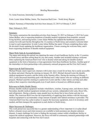 Briefing Memorandum
To: Anita Franzione, Internship Coordinator
From: Lester Julian McRae, Intern, The American Red Cross – North Jersey Region
Subject: Summary of Internship Activities from January 22, 2015 to February 5, 2015
Date: February 6, 2015
Summary:
This memo summarizes the internship activities from January 22, 2015 to February 5, 2015 for Lester
Julian McRae, who is requesting donations of durable medical equipment from hospitals, assisted
living facilities, and nursing homes. Lester Julian McRae has updated the healthcare organization
contact list with each facility throughout the 12 counties in North Jersey and created a welcome letter
to mail to each organization. In total, Lester Julian McRae has spent 14 hours completing these tasks.
He devoted 6 hours updating the healthcare organization, 2 hours creating the welcome letter, and 6
hours requesting donations of durable medical equipment.
Major Work Tasks & Accomplishments:
The major task during this period was inputting the name of each healthcare facility in the 12 counties
in North Jersey and then sorting them by city and county. Another task included creating a welcome
letter explaining the American Red Cross' role in disaster relief and asking for durable medical
equipment in the form of donations or loan agreements from these healthcare facilities. Another goal of
the internship is to form partnerships with community outreach programs and the First Aid Council.
Supervision & Staff Interaction:
Michael Prasad, intern supervisor, interacts with Lester once a week for an hour, but is easily accessible
by phone and email. During the meeting on January 29, 2015, Michael showed Lester the durable
medical equipment inventory and the trailer at the Summit office. During the meeting on February 5,
2015, Lester discussed internship goals with Michael and 2 other interns who are working on different
projects. Michael used this meeting to explain how Lester and the 2 other interns can help each other
achieve their respective internship goals even if each intern is focused on a different project.
Relevance to Public Health Theory:
Primary durable medical equipment includes wheelchairs, crutches, 4-prong canes, and shower chairs.
Secondary durable medical equipment includes privacy screens, independent toilet seats, Hoyer lifts,
and refrigerators. During a disaster, many people have no choice but to leave home and stay in a
shelter. The American Red Cross has the responsibility of supplying these shelters with the necessary
medical equipment to accommodate a large amount of people until federal assistance is provided. The
American Red Cross has a plan in place to acquire the necessary equipment, store it in inventory until
needed, and then transport the equipment to each shelter in North Jersey.
Major Successes & Challenges:
This work period was successful due to a greater understanding of how important it is to plan ahead
before a disaster occurs and what resources are available to lend assistance pre-disaster and post-
disaster. A major challenge for Lester is finding the necessary contact within a healthcare facility to
request the medical equipment. However, the focus will shift to community outreach partnerships with
hospitals and connecting with the First Aid Council.
 