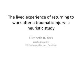 The lived experience of returning to
work after a traumatic injury: a
heuristic study
Elizabeth R. York
Capella University
I/O Psychology Doctoral Candidate
 