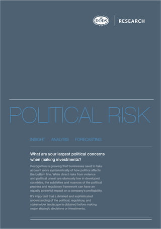 POLITICAL RISK
INSIGHT ANALYSIS FORECASTING
What are your largest political concerns
when making investments?
Recognition is growing that businesses need to take
account more systematically of how politics affects
the bottom line. While direct risks from violence
and political unrest are obviously low in developed
countries, the subtleties and nuances of the political
process and regulatory framework can have an
equally powerful impact on a company’s profitability.
It’s important that a detailed and sophisticated
understanding of the political, regulatory, and
stakeholder landscape is obtained before making
major strategic decisions or investments.
RESEARCH
 