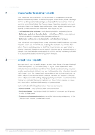 3
2 Stakeholder Mapping Reports
Dods Stakeholder Mapping Reports can be purchased to complement Political Risk
Reports or alternatively ordered as standalone projects. These reports provide a thorough
overview of all major stakeholders and groups likely to affect a new business venture or
economic sector. While Political Risk Reports analyse the political, legislative and market
landscape, Stakeholder Mapping Reports investigate the key actors and influencers who
are likely to make or break a new investment. These reports include:
• High-level executive summary – easily digestible for senior corporate audiences
• Stakeholder analysis by thematic cluster – political figures, NGOs, media, business
interests, academics, regulatory bodies, trade associations etc
• Stakeholder profiles and contact details for each stakeholder analysed
Dods Stakeholder Mapping reports aim to help companies understand who the key actors
in specific sectors and investments are, analysing what motivates and animates their
activity. They are particularly useful for identifying likely champions and opponents of a
potential investment. Drawing on original research, interviews and an extensive network of
contacts in the political sphere, these reports are a pivotal first step in enabling companies
to develop sophisticated stakeholder engagement strategies.
Brexit Risk Reports
Accompanying its bespoke analytical report services, Dods Research has also developed
a subscription product for companies looking for regular, off-the-shelf analysis of the
political and business implications of Brexit. These reports provide compelling analysis of
what lies ahead politically at Westminster and the future status of the UK’s relationship with
the European Union. This intelligence will enable clients to gain a critical edge during the
current period of political and economic upheaval. The Brexit Risk Reports subscription
service will provide monthly briefings (15 pages) which go behind the headlines to analyse
the long-term political and economic implications of Brexit, horizon scanning to analyse
how current events are affecting and shaping the business future.
Each monthly Brexit Risk Report consists of three main components:
• Political outlook – party dynamics, public opinion and Brexit
• Brexit negotiations – key focus on Article 50, freedom of movement, and UK access
to the EU’s Single Market
• Economic and business implications – analysing what current developments on the
UK’s withdrawal from the EU mean for business
2 POLITICAL RISK
Visit: www.dodsinformation.com/research Email: politicalrisk@dods.co.uk Call: +44 (0)20 7593 5500
 