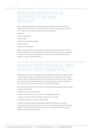 WHO CAN BENEFIT FROM
DODS POLITICAL RISK
SERVICE?
Dods Political Risk/Stakeholder Mapping Reports and Brexit Briefings are aimed at
analysts and business decision makers from junior and mid-ranking positions up into
the C-suite across a number of corporate functions including:
• Strategy
• Government Affairs
• Public Affairs
• Corporate Social Responsibility
• Market Analysis
• Supply Chain Managers
Reports can be tailored according to specific client requests and demands or follow a
standard template. They are designed for companies operating in key economic sectors,
in addition to financial services clients such as pension and sovereign wealth funds
seeking to invest in specific industries.
WHEN IS DODS POLITICAL RISK
SERVICE MOST BENEFICIAL?
Dods political risk products are designed for companies looking to gain valuable analysis
to inform major strategic and operational decision making, in addition to more regular
briefings. While Dods Monitoring is an essential service for companies needing to keep
up-to-date with daily political developments, Dods political risk analysis complements
this by catering to companies seeking more in-depth assessments.
Corporate scenarios where Dods Political Risk and Stakeholder Mapping Reports would
be ideally suited include:
• Market entry into a new jurisdiction
• Investment opportunities in a new sector or geographical location
• The opening of new company facilities, infrastructure, or assets
• Political due diligence in relation to MA activity
In addition to bespoke political risk analysis, Dods Brexit Briefings are aimed at
companies operating across all sectors of the economy, delivering regular, off-the-shelf
analysis of the current unique political and economic environment following the UK’s
decision to leave the European Union.
3 POLITICAL RISK
Visit: www.dodsinformation.com/research Email: politicalrisk@dods.co.uk Call: +44 (0)20 7593 5500
 
