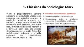 1- Clássicos da Sociologia: Marx
“Com a preponderância sempre
crescente da população urbana que
amontoa em grandes centros, a
produção capitalista acumula, por
um lado, a força motriz histórica da
sociedade, mas perturba, por outro
lado, o metabolismo entre homem e
a terra(...). Com isso, ela destrói
simultaneamente a saúde física dos
trabalhadores urbanos e a vida
espiritual dos trabalhadores
rurais”(MARX, 1996, p.113).
• Problemas socioambientais apontados:
 Aumento populacional vertiginoso;
 Descompasso entre a produção
econômica da sociedade e a natureza;
 Impactos à saúde dos trabalhadores;
 