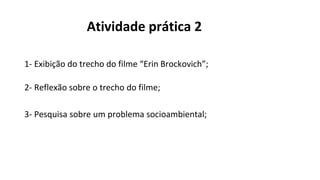 Atividade prática 2
1- Exibição do trecho do filme “Erin Brockovich”;
2- Reflexão sobre o trecho do filme;
3- Pesquisa sobre um problema socioambiental;
 