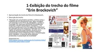1-Exibição do trecho do filme
“Erin Brockovich”
• Apresentação do trecho do filme Erin Brockovich,
• Descrição do trecho:
• “Baseado em uma história verídica, o filme conta a
trajetória de Erin Brockovich que, após conseguir
um emprego numa firma de advogados, começa a
investigar um caso que confronta uma poderosa
empresa a Pacific Gás & Eletric Company (...) O
cromo-6 (usado para tirar ferrugem das máquinas)
foi utilizado por essa empresa e liberado nos rios da
região em grandes quantidades, durante anos,
causando contaminação dos lençóis freáticos,
ocasionando crimes ambientais. Essa contaminação
seria, também, a causa de várias doenças
produzidas na população da localidade”
Disponível em:
http://www.ciencias.seed.pr.gov.br/modules/video/
showVideo.php?video=11329
 