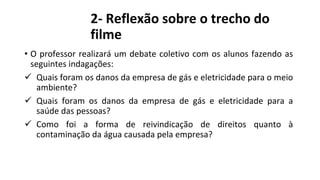 2- Reflexão sobre o trecho do
filme
• O professor realizará um debate coletivo com os alunos fazendo as
seguintes indagações:
 Quais foram os danos da empresa de gás e eletricidade para o meio
ambiente?
 Quais foram os danos da empresa de gás e eletricidade para a
saúde das pessoas?
 Como foi a forma de reivindicação de direitos quanto à
contaminação da água causada pela empresa?
 
