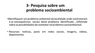 3- Pesquisa sobre um
problema socioambiental
•Identifiquem um problema ambiental da localidade onde vocêsmoram
e as consequências sociais deste problema identificado , refletindo
sobre as possibilidades decombater tal problema socioambiental;
• Recursos: notícias, posts em redes sociais, imagens, vídeos,
depoimentos
 