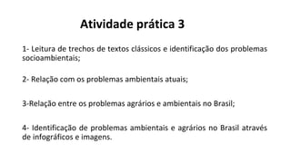 Atividade prática 3
1- Leitura de trechos de textos clássicos e identificação dos problemas
socioambientais;
2- Relação com os problemas ambientais atuais;
3-Relação entre os problemas agrários e ambientais no Brasil;
4- Identificação de problemas ambientais e agrários no Brasil através
de infográficos e imagens.
 