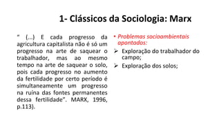 1- Clássicos da Sociologia: Marx
“ (...) E cada progresso da
agricultura capitalista não é só um
progresso na arte de saquear o
trabalhador, mas ao mesmo
tempo na arte de saquear o solo,
pois cada progresso no aumento
da fertilidade por certo período é
simultaneamente um progresso
na ruína das fontes permanentes
dessa fertilidade”. MARX, 1996,
p.113).
• Problemas socioambientais
apontados:
 Exploração do trabalhador do
campo;
 Exploração dos solos;
 