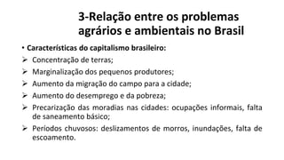 3-Relação entre os problemas
agrários e ambientais no Brasil
• Características do capitalismo brasileiro:
 Concentração de terras;
 Marginalização dos pequenos produtores;
 Aumento da migração do campo para a cidade;
 Aumento do desemprego e da pobreza;
 Precarização das moradias nas cidades: ocupações informais, falta
de saneamento básico;
 Períodos chuvosos: deslizamentos de morros, inundações, falta de
escoamento.
 