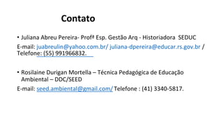 Contato
• Juliana Abreu Pereira- Profª Esp. Gestão Arq - Historiadora SEDUC
E-mail: juabreulin@yahoo.com.br/ juliana-dpereira@educar.rs.gov.br /
Telefone: (55) 991966832.
• Rosilaine Durigan Mortella – Técnica Pedagógica de Educação
Ambiental – DDC/SEED
E-mail: seed.ambiental@gmail.com/ Telefone : (41) 3340-5817.
 