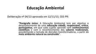 Educação Ambiental
Deliberação nº 04/13 aprovada em 12/11/13, CEE-PR:
“Parágrafo único: A Educação Ambiental tem por objetivo o
desenvolvimento de uma educação cidadã, responsável, crítica,
participativa, em que cada sujeito aprende com conhecimentos
científicos e com o reconhecimento dos saberes tradicionais,
possibilitando a tomada de decisões transformadoras, a partir do
meio ambiente natural ou construído”.
 