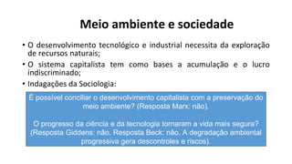 Meio ambiente e sociedade
• O desenvolvimento tecnológico e industrial necessita da exploração
de recursos naturais;
• O sistema capitalista tem como bases a acumulação e o lucro
indiscriminado;
• Indagações da Sociologia:
É possível conciliar o desenvolvimento capitalista com a preservação do
meio ambiente? (Resposta Marx: não).
O progresso da ciência e da tecnologia tornaram a vida mais segura?
(Resposta Giddens: não. Resposta Beck: não. A degradação ambiental
progressiva gera descontroles e riscos).
 