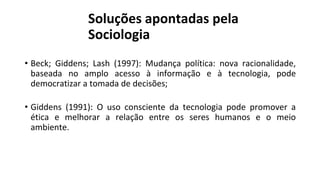Soluções apontadas pela
Sociologia
• Beck; Giddens; Lash (1997): Mudança política: nova racionalidade,
baseada no amplo acesso à informação e à tecnologia, pode
democratizar a tomada de decisões;
• Giddens (1991): O uso consciente da tecnologia pode promover a
ética e melhorar a relação entre os seres humanos e o meio
ambiente.
 