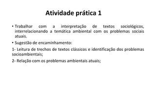 Atividade prática 1
• Trabalhar com a interpretação de textos sociológicos,
interrelacionando a temática ambiental com os problemas sociais
atuais.
• Sugestão de encaminhamento:
1- Leitura de trechos de textos clássicos e identificação dos problemas
socioambientais;
2- Relação com os problemas ambientais atuais;
 