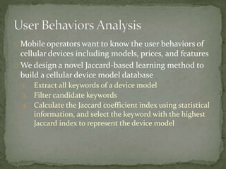 Mobile operators want to know the user behaviors of 
cellular devices including models, prices, and features 
We design a novel Jaccard-based learning method to 
build a cellular device model database 
1. Extract all keywords of a device model 
2. Filter candidate keywords 
3. Calculate the Jaccard coefficient index using statistical 
information, and select the keyword with the highest 
Jaccard index to represent the device model 
 