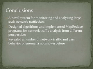 A novel system for monitoring and analyzing large-scale 
network traffic data 
Designed algorithms and implemented MapReduce 
programs for network traffic analysis from different 
perspectives 
Revealed a number of network traffic and user 
behavior phenomena not shown before 
 