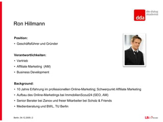 Ron HillmannPosition:Geschäftsführer und GründerVerantwortlichkeiten:VertriebAffiliate Marketing  (AM)Business DevelopmentBackground:10 Jahre Erfahrung im professionellen Online-Marketing; Schwerpunkt Affiliate MarketingAufbau des Online-Marketings bei ImmobilienScout24 (SEO, AM)Senior Berater bei Zanox und freier Mitarbeiter bei Scholz & FriendsMedienberatung und BWL, TU Berlin