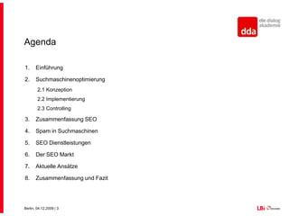 AgendaEinführungSuchmaschinenoptimierung2.1 Konzeption2.2 Implementierung2.3 ControllingZusammenfassung SEOSpam in SuchmaschinenSEO DienstleistungenDer SEO MarktAktuelle AnsätzeZusammenfassung und Fazit