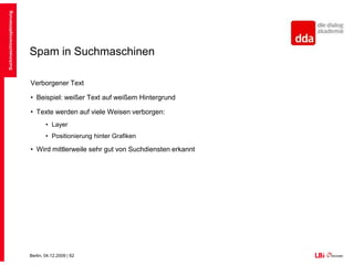 Spam in SuchmaschinenBeim Index-Spamming werden Ergebnisse derart manipuliert, dass sie ein Top-Ranking erreichen mit dem Ziel werbliche Inhalte zu verbreitenSuchmaschinen stufen als Spam ein:Wenn die Suchmaschine andere Inhalte sieht, als der UserVerborgener TextWeiterleitungen/CloakingDuplicate ContentErkennbar gekaufte LinksSuchmaschinenoptimierung