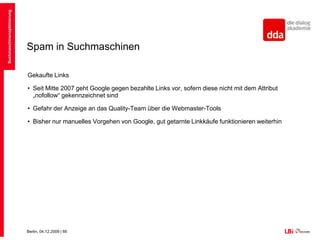 Spam in SuchmaschinenDuplicate ContentDoppelte Inhalte werden von den Suchmaschinen herausgefiltertDie Suchmaschine versucht den originalen Inhalt zu finden und nur diesen zu listenWichtige Seiten werden hier bevorzugtBeispiel: Pressemitteilungen, RSS-FeedsOft durch Verwenden neben http://www.seite.de von:http://seite.de, https://www.seite.de, http://subdomain.seite.de, http://www.seite.atSuchmaschinenoptimierung