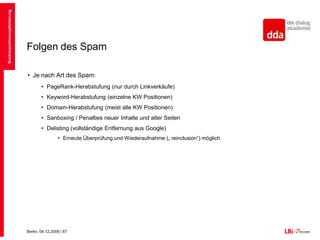 Spam in SuchmaschinenGekaufte LinksSeit Mitte 2007 geht Google gegen bezahlte Links vor, sofern diese nicht mit dem Attribut „nofollow“ gekennzeichnet sindGefahr der Anzeige an das Quality-Team über die Webmaster-Tools Bisher nur manuelles Vorgehen von Google, gut getarnte Linkkäufe funktionieren weiterhinSuchmaschinenoptimierung