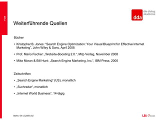 FazitSEO erfordert technische Beratung als auch MarketingverständnisIn Deutschland drei relevante Suchtechnologien (Google, Bing, Yahoo), wobei Google am professionellsten mit SEO umgeht – „Deutschland ist Google“Universal Search stellt SEO vor viele HerausforderungenSEO Strategien lassen sich in Head- und Long Tail-Strategien aufteilen und fordern unterschiedliche HerangehensweisenSEO relevante Keywords müssen bestimmten Anforderungen genügenTechnische Optimierung primär auf zwei Ebenen:Onpage und OffpageSpam ist kaum noch lohnenswert, da die Überprüfung stärker wirdFazit