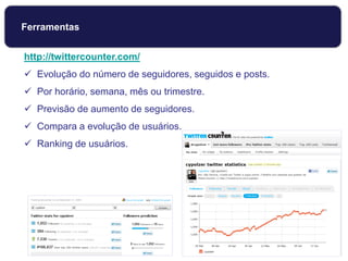 http://twittercounter.com/
 Evolução do número de seguidores, seguidos e posts.
 Por horário, semana, mês ou trimestre.
 Previsão de aumento de seguidores.
 Compara a evolução de usuários.
 Ranking de usuários.
Ferramentas
 