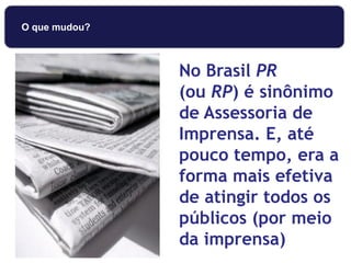 No Brasil PR
(ou RP) é sinônimo
de Assessoria de
Imprensa. E, até
pouco tempo, era a
forma mais efetiva
de atingir todos os
públicos (por meio
da imprensa)
O que mudou?
 