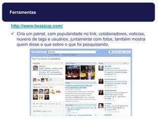 http://www.twazzup.com/
 Cria um painel, com popularidade no link, colaboradores, noticias,
nuvens de tags e usuários, juntamente com fotos, também mostra
quem disse o que sobre o que foi pesquisando.
Ferramentas
 
