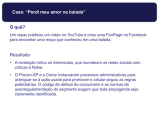 Case: “Perdi meu amor na balada”
O quê?
Um rapaz publicou um vídeo no YouTube e criou uma FanPage no Facebook
para encontrar uma moça que conheceu em uma balada.
Resultado
• A revelação irritou os internautas, que inundaram as redes sociais com
críticas à Nokia.
• O Procon-SP e o Conar instauraram processos administrativos para
averiguar se a ação usada para promover o celular seguiu as regras
publicitárias. O código de defesa do consumidor e as normas de
autorregulamentação do segmento exigem que toda propaganda seja
claramente identificada.
 