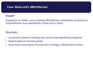 O quê?
Campanha no Twitter, com a hashtag #McDStories, estimulando as pessoas a
compartilharem suas experiências vividas com a marca.
Resultado
• As pessoas usaram a hashtag para contar suas experiências negativas
• Repercussão em diversos países
• Duas horas horas depois de promover a hashtag, o McDonalds a retirou
Case: McDonald’s (#McDStories)
 