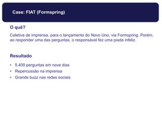 O quê?
Coletiva de imprensa, para o lançamento do Novo Uno, via Formspring. Porém,
ao responder uma das perguntas, o responsável fez uma piada infeliz.
Resultado
• 5.400 perguntas em nove dias
• Repercussão na imprensa
• Grande buzz nas redes sociais
Case: FIAT (Formspring)
 