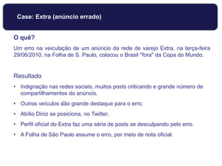 O quê?
Um erro na veiculação de um anúncio da rede de varejo Extra, na terça-feira
29/06/2010, na Folha de S. Paulo, colocou o Brasil "fora" da Copa do Mundo.
Resultado
• Indignação nas redes sociais, muitos posts criticando e grande número de
compartilhamentos do anúncio.
• Outros veículos dão grande destaque para o erro.
• Abílio Diniz se posiciona, no Twitter.
• Perfil oficial do Extra faz uma séria de posts se desculpando pelo erro.
• A Folha de São Paulo assume o erro, por meio de nota oficial.
Case: Extra (anúncio errado)
 