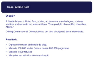O quê?
A Nestlé lançou o Alpino Fast, porém, ao examinar a embalagem, pode-se
verificar a informação em letras miúdas: “Este produto não contém chocolate
Alpino.”
O Blog Coma com os Olhos publicou um post divulgando essa informação.
Resultado
• O post com maior audiência do blog.
• Mais de 100.000 visitas únicas, quase 200.000 pageviews
• Mais de 1.000 retuítes
• Menções em veículos de comunicação
Case: Alpino Fast
 