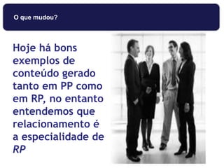 Hoje há bons
exemplos de
conteúdo gerado
tanto em PP como
em RP, no entanto
entendemos que
relacionamento é
a especialidade de
RP
O que mudou?
 