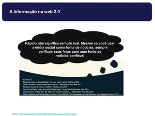 Rápido não significa sempre real. Mesmo se você usar
a mídia social como fonte de notícias, sempre
verifique seus fatos com uma fonte de
notícias confiável
Fonte: http://mashable.com/2012/04/18/social-media-and-the-news/
A informação na web 2.0
 