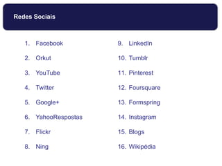 Redes Sociais
1. Facebook
2. Orkut
3. YouTube
4. Twitter
5. Google+
6. YahooRespostas
7. Flickr
8. Ning
9. LinkedIn
10. Tumblr
11. Pinterest
12. Foursquare
13. Formspring
14. Instagram
15. Blogs
16. Wikipédia
 