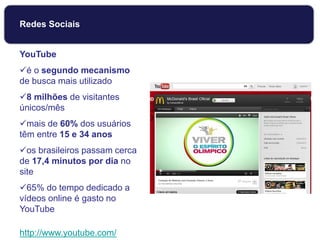 YouTube
é o segundo mecanismo
de busca mais utilizado
8 milhões de visitantes
únicos/mês
mais de 60% dos usuários
têm entre 15 e 34 anos
os brasileiros passam cerca
de 17,4 minutos por dia no
site
65% do tempo dedicado a
vídeos online é gasto no
YouTube
http://www.youtube.com/
Redes Sociais
 